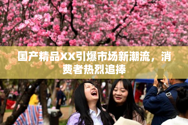 国产精品XX引爆市场新潮流，消费者热烈追捧