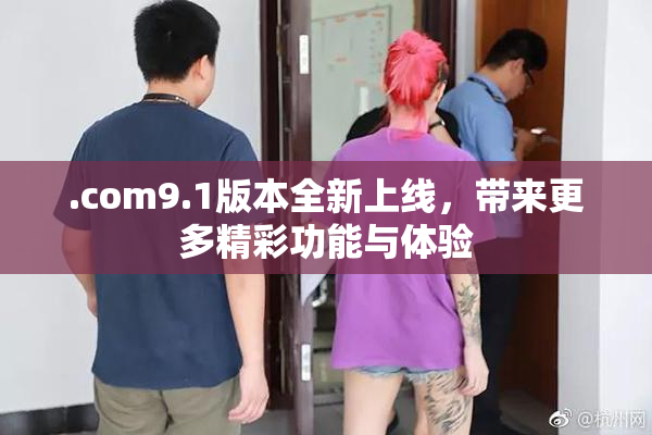 .com9.1版本全新上线，带来更多精彩功能与体验