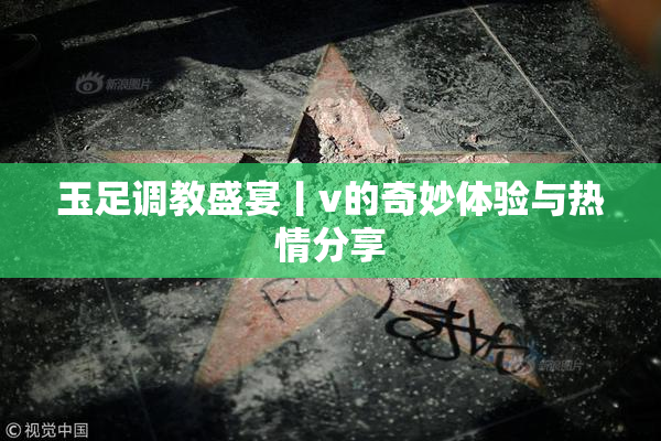 玉足调教盛宴丨v的奇妙体验与热情分享