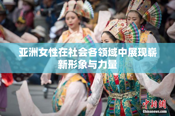 亚洲女性在社会各领域中展现崭新形象与力量