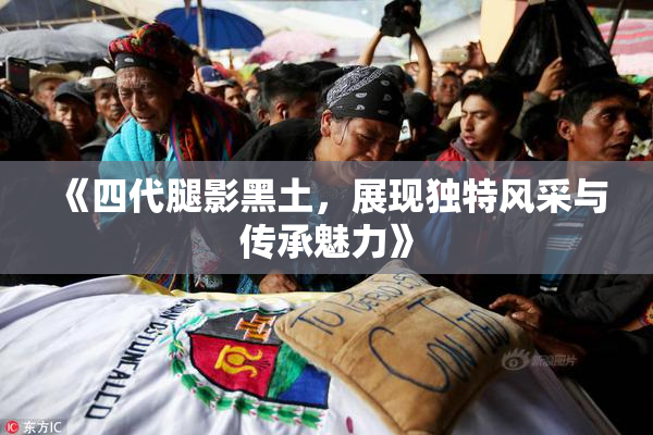 《四代腿影黑土，展现独特风采与传承魅力》