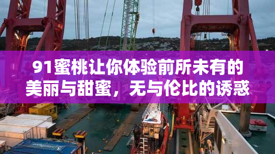 91蜜桃让你体验前所未有的美丽与甜蜜，无与伦比的诱惑！
