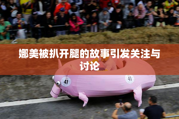 娜美被扒开腿的故事引发关注与讨论