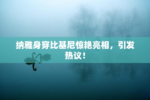 纳雅身穿比基尼惊艳亮相，引发热议！