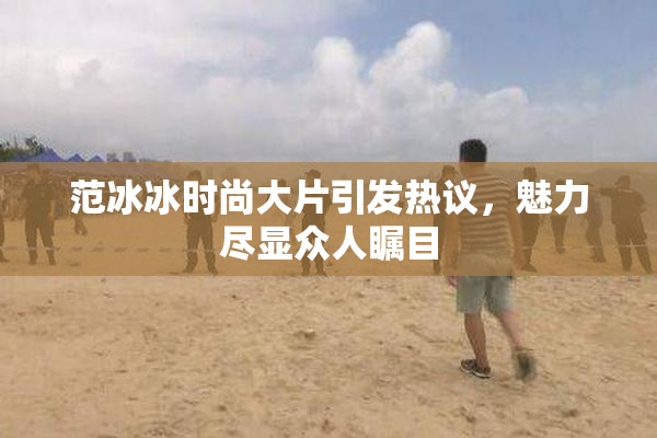 范冰冰时尚大片引发热议，魅力尽显众人瞩目