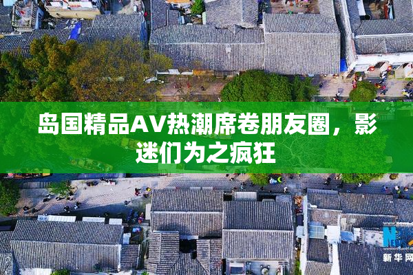 岛国精品AV热潮席卷朋友圈，影迷们为之疯狂