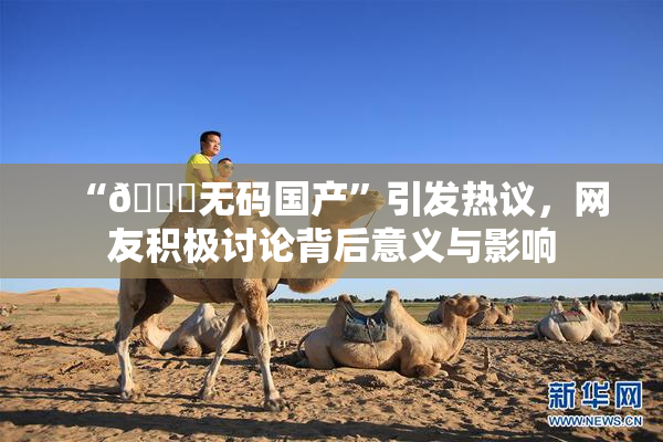 “🔞无码国产”引发热议，网友积极讨论背后意义与影响