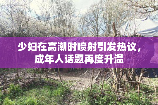 少妇在高潮时喷射引发热议，成年人话题再度升温
