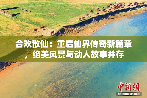 合欢散仙：重启仙界传奇新篇章，绝美风景与动人故事并存
