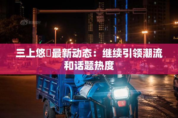 三上悠亜最新动态：继续引领潮流和话题热度