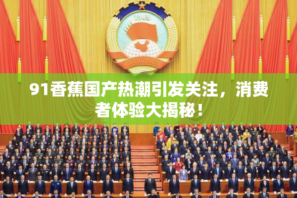 91香蕉国产热潮引发关注，消费者体验大揭秘！