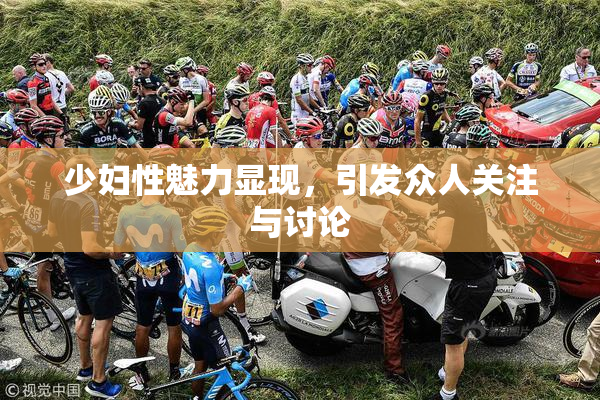 少妇性魅力显现，引发众人关注与讨论