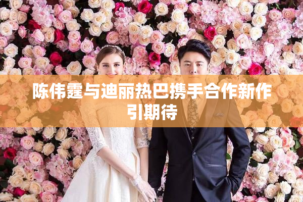 陈伟霆与迪丽热巴携手合作新作引期待