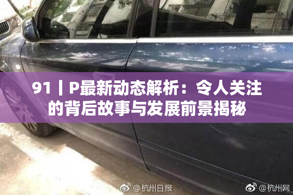 91丨P最新动态解析：令人关注的背后故事与发展前景揭秘