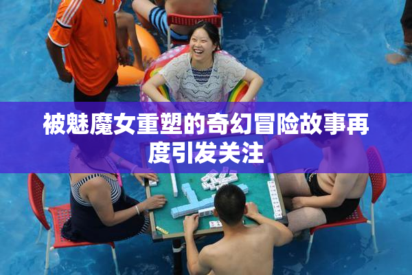 被魅魔女重塑的奇幻冒险故事再度引发关注