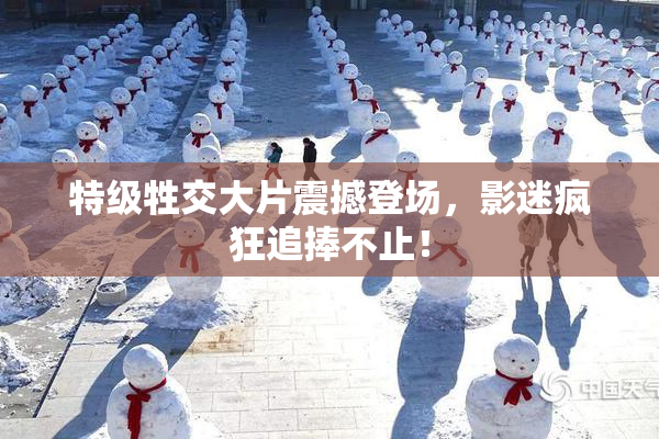 特级牲交大片震撼登场，影迷疯狂追捧不止！