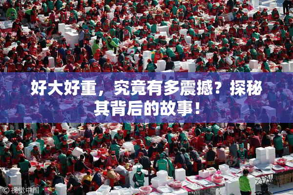 好大好重，究竟有多震撼？探秘其背后的故事！