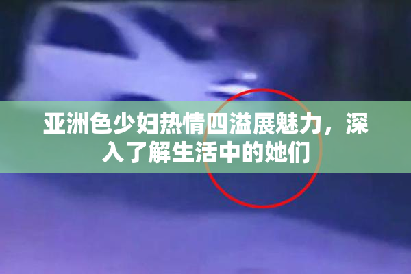 亚洲色少妇热情四溢展魅力，深入了解生活中的她们