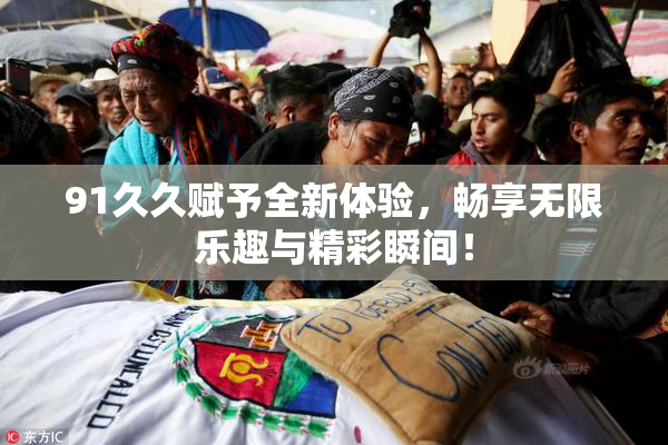 91久久赋予全新体验，畅享无限乐趣与精彩瞬间！