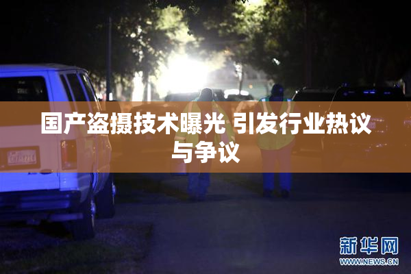 国产盗摄技术曝光 引发行业热议与争议