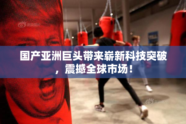国产亚洲巨头带来崭新科技突破，震撼全球市场！