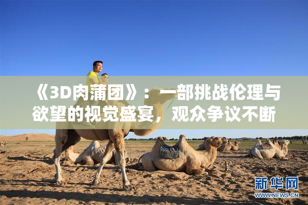 《3D肉蒲团》：一部挑战伦理与欲望的视觉盛宴，观众争议不断