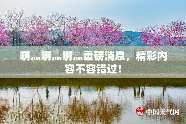 啊灬啊灬啊灬重磅消息，精彩内容不容错过！
