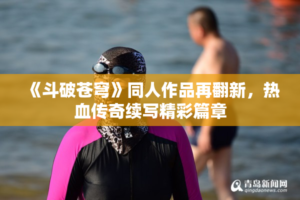 《斗破苍穹》同人作品再翻新，热血传奇续写精彩篇章
