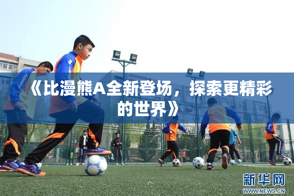 《比漫熊A全新登场，探索更精彩的世界》