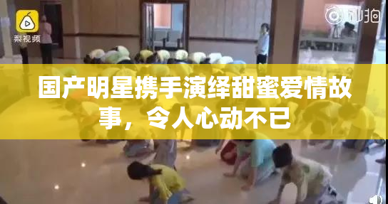 国产明星携手演绎甜蜜爱情故事，令人心动不已