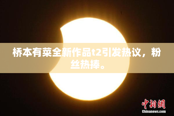 桥本有菜全新作品t2引发热议，粉丝热捧。