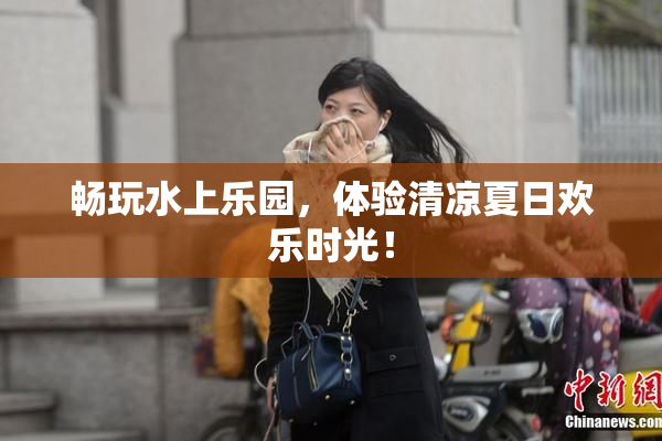 畅玩水上乐园，体验清凉夏日欢乐时光！
