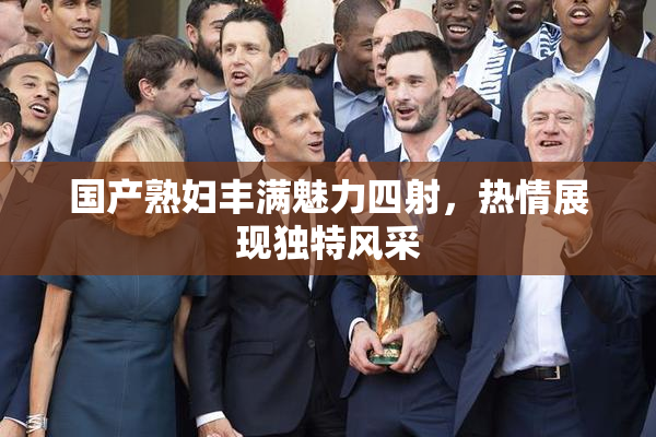 国产熟妇丰满魅力四射，热情展现独特风采