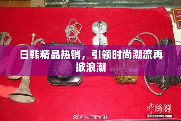 日韩精品热销，引领时尚潮流再掀浪潮