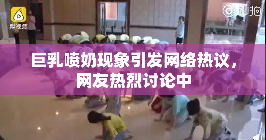 巨乳喷奶现象引发网络热议，网友热烈讨论中