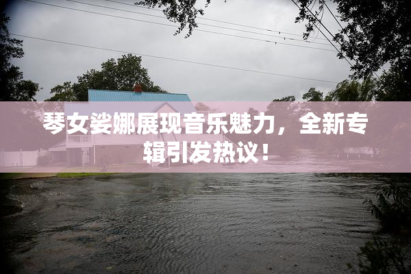 琴女娑娜展现音乐魅力，全新专辑引发热议！