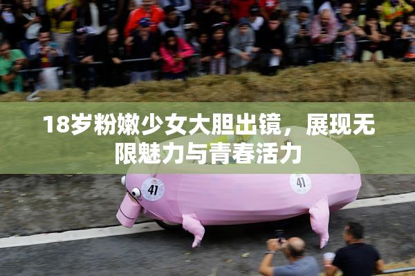 18岁粉嫩少女大胆出镜，展现无限魅力与青春活力