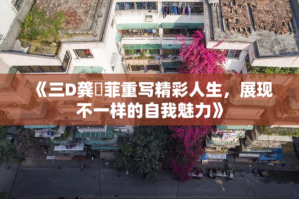 《三D龚玥菲重写精彩人生，展现不一样的自我魅力》