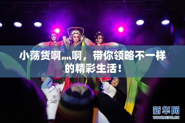 小荡货啊灬啊，带你领略不一样的精彩生活！