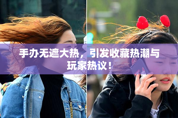手办无遮大热，引发收藏热潮与玩家热议！