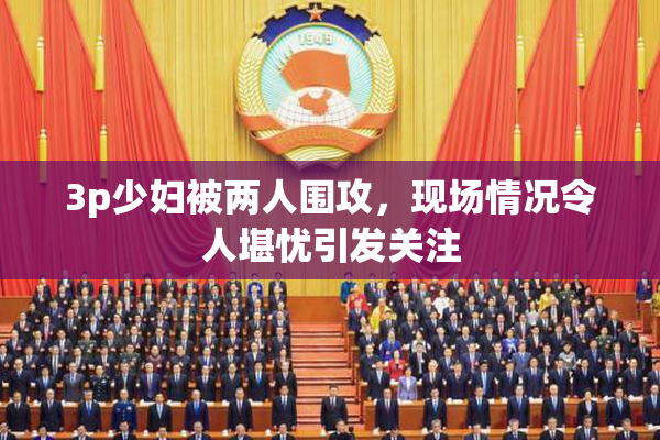 3p少妇被两人围攻，现场情况令人堪忧引发关注