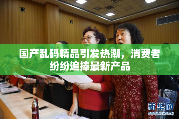 国产乱码精品引发热潮，消费者纷纷追捧最新产品