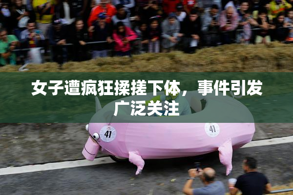 女子遭疯狂揉搓下体，事件引发广泛关注