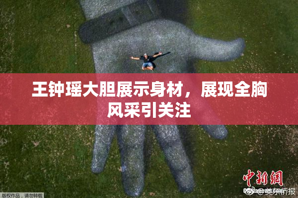 王钟瑶大胆展示身材，展现全胸风采引关注