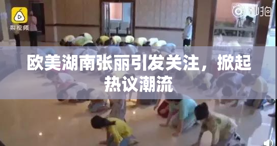 欧美湖南张丽引发关注，掀起热议潮流