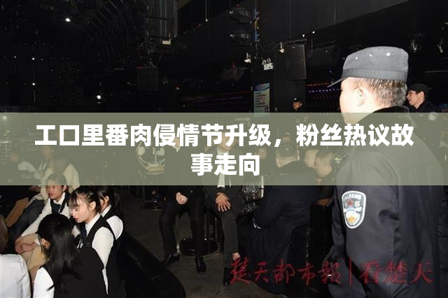 工口里番肉侵情节升级，粉丝热议故事走向