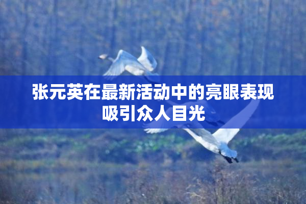 张元英在最新活动中的亮眼表现吸引众人目光