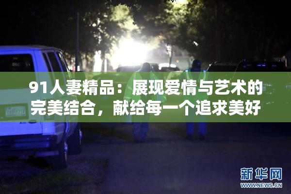 91人妻精品：展现爱情与艺术的完美结合，献给每一个追求美好的灵魂