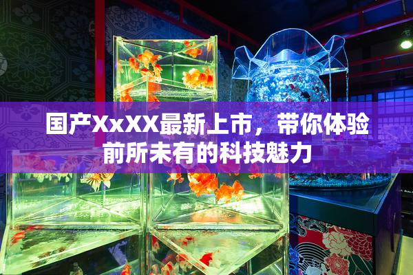 国产XxXX最新上市，带你体验前所未有的科技魅力