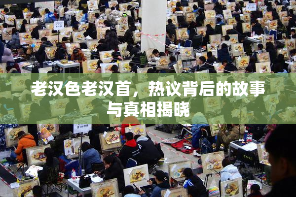 老汉色老汉首，热议背后的故事与真相揭晓